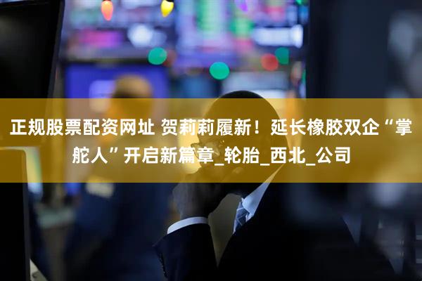 正规股票配资网址 贺莉莉履新！延长橡胶双企“掌舵人”开启新篇章_轮胎_西北_公司