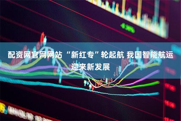 配资网官网网站 “新红专”轮起航 我国智能航运迎来新发展