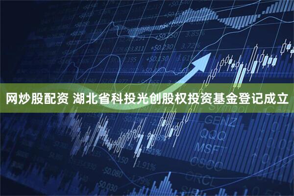 网炒股配资 湖北省科投光创股权投资基金登记成立