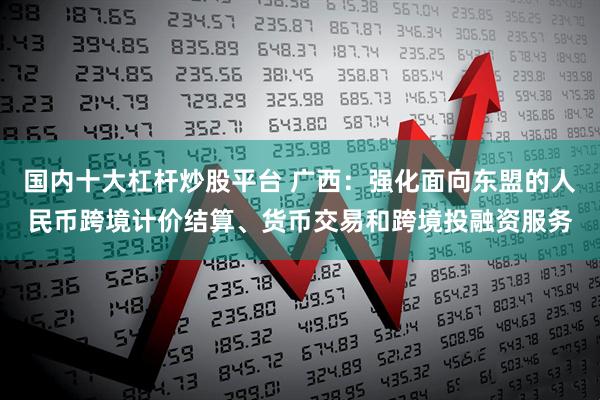 国内十大杠杆炒股平台 广西：强化面向东盟的人民币跨境计价结算、货币交易和跨境投融资服务