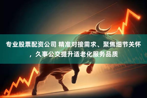 专业股票配资公司 精准对接需求、聚焦细节关怀，久事公交提升适老化服务品质
