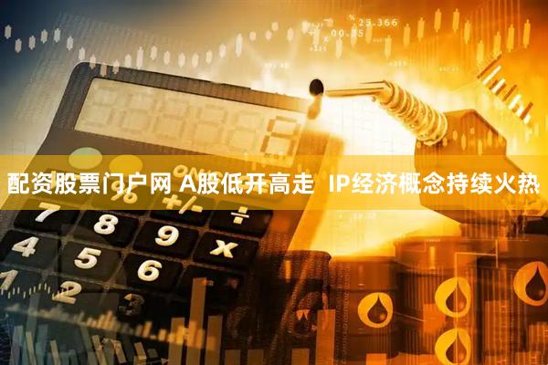 配资股票门户网 A股低开高走  IP经济概念持续火热