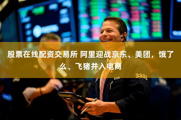 股票在线配资交易所 阿里迎战京东、美团，饿了么、飞猪并入电商
