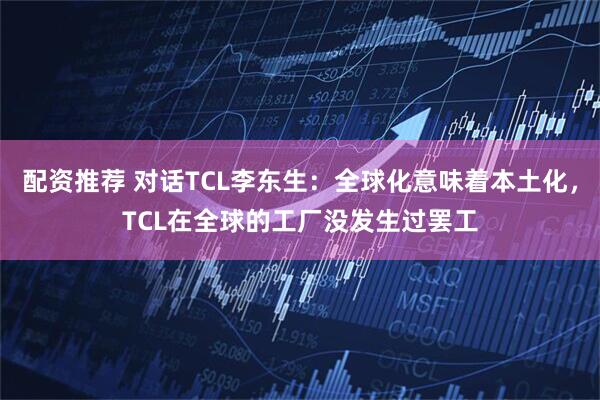 配资推荐 对话TCL李东生：全球化意味着本土化，TCL在全球的工厂没发生过罢工