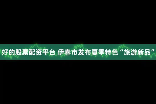 好的股票配资平台 伊春市发布夏季特色“旅游新品”