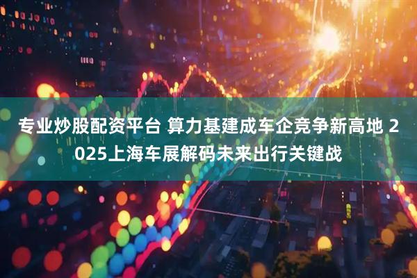 专业炒股配资平台 算力基建成车企竞争新高地 2025上海车展解码未来出行关键战