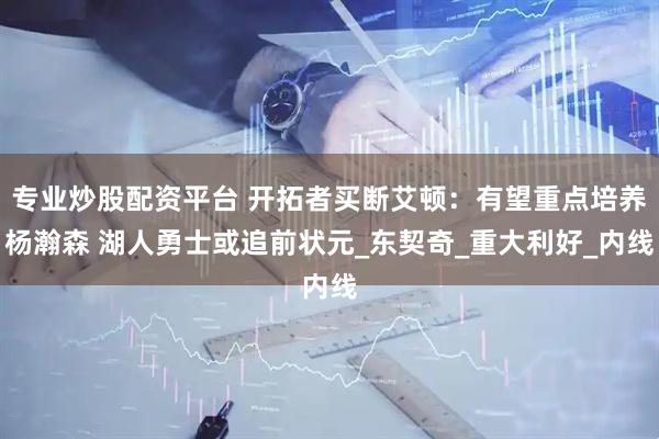 专业炒股配资平台 开拓者买断艾顿：有望重点培养杨瀚森 湖人勇士或追前状元_东契奇_重大利好_内线