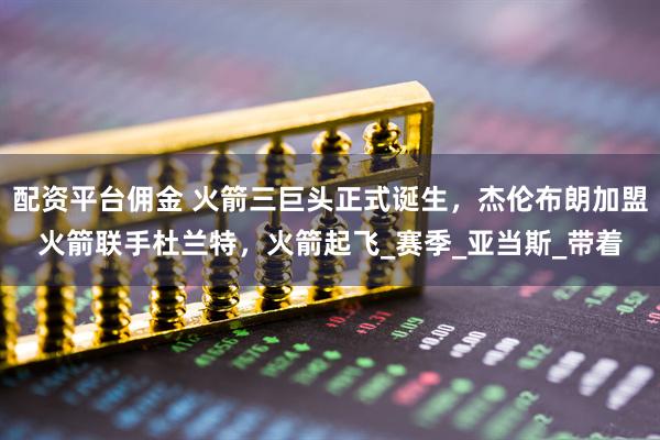 配资平台佣金 火箭三巨头正式诞生，杰伦布朗加盟火箭联手杜兰特，火箭起飞_赛季_亚当斯_带着