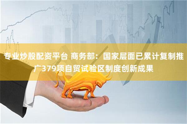 专业炒股配资平台 商务部：国家层面已累计复制推广379项自贸试验区制度创新成果