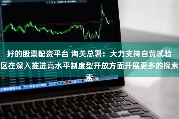 好的股票配资平台 海关总署：大力支持自贸试验区在深入推进高水平制度型开放方面开展更多的探索