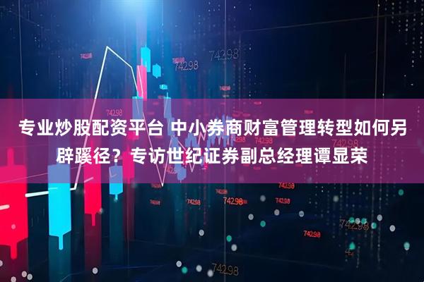 专业炒股配资平台 中小券商财富管理转型如何另辟蹊径？专访世纪证券副总经理谭显荣