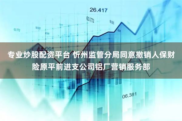 专业炒股配资平台 忻州监管分局同意撤销人保财险原平前进支公司铝厂营销服务部