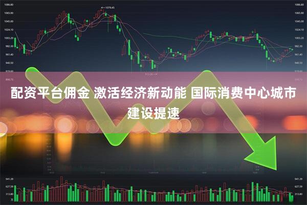 配资平台佣金 激活经济新动能 国际消费中心城市建设提速