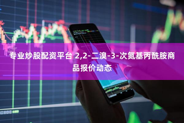 专业炒股配资平台 2,2-二溴-3-次氮基丙酰胺商品报价动态