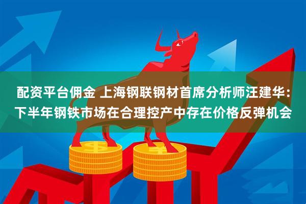配资平台佣金 上海钢联钢材首席分析师汪建华：下半年钢铁市场在合理控产中存在价格反弹机会