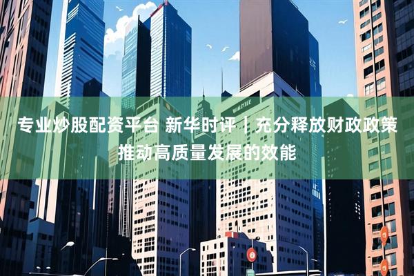 专业炒股配资平台 新华时评｜充分释放财政政策推动高质量发展的效能