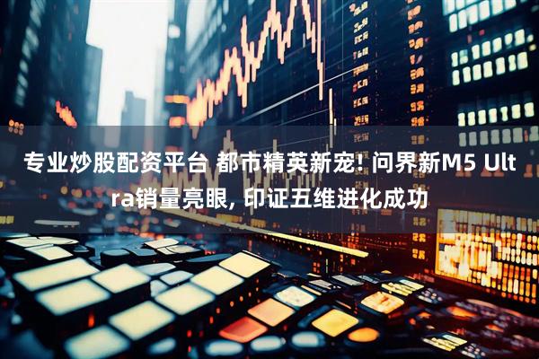 专业炒股配资平台 都市精英新宠! 问界新M5 Ultra销量亮眼, 印证五维进化成功