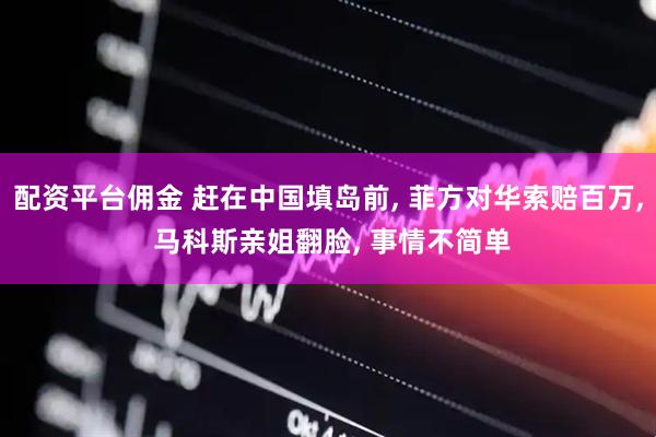 配资平台佣金 赶在中国填岛前, 菲方对华索赔百万, 马科斯亲姐翻脸, 事情不简单