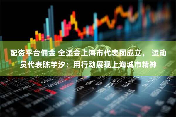 配资平台佣金 全运会上海市代表团成立， 运动员代表陈芋汐：用行动展现上海城市精神