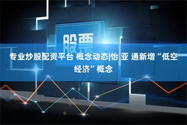 专业炒股配资平台 概念动态|怡 亚 通新增“低空经济”概念