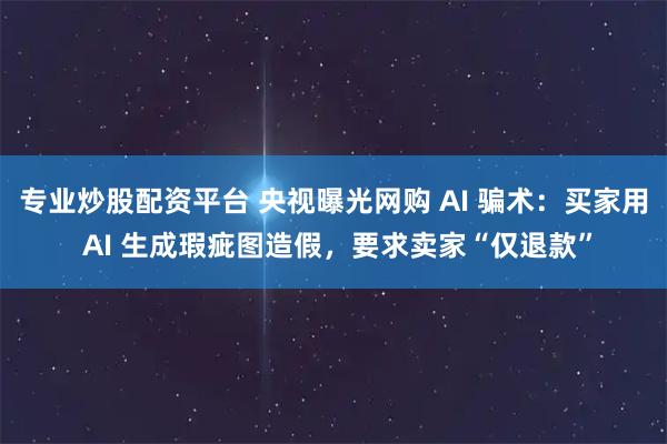 专业炒股配资平台 央视曝光网购 AI 骗术：买家用 AI 生成瑕疵图造假，要求卖家“仅退款”