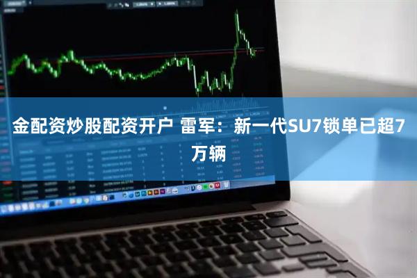 金配资炒股配资开户 雷军：新一代SU7锁单已超7万辆