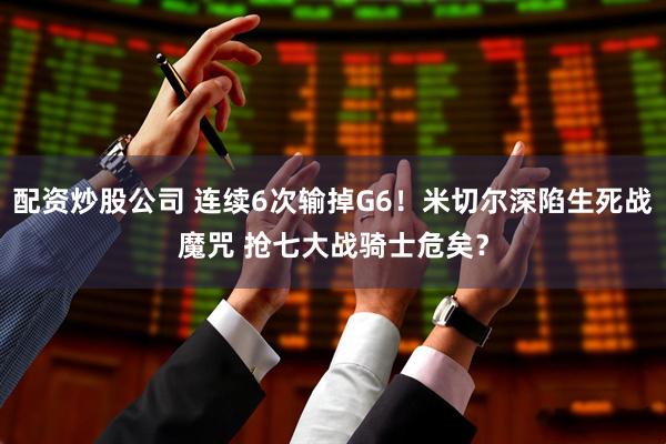 配资炒股公司 连续6次输掉G6！米切尔深陷生死战魔咒 抢七大战骑士危矣？